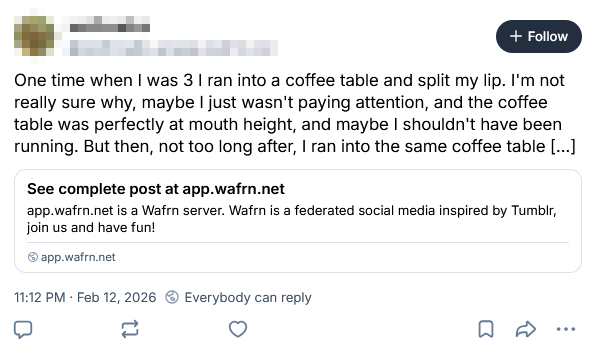 The Bluesky view of a WAFRN post. The text of the post says, "One time when I was 3 I ran into a coffee table and split my lip. I'm not really sure why, maybe I just wasn't paying attention, and the coffee table was perfectly at mouth height, and maybe I shouldn't have been running. But then, not too long after, I ran into the same coffee table" followed by an ellipsis in square brackets. The link embed below says, "See complete post at app.wafrn.net," followed by the description, "app.wafrn.net is a Wafrn server. Wafrn is a federated social media inspired by Tumblr, join us and have fun!"