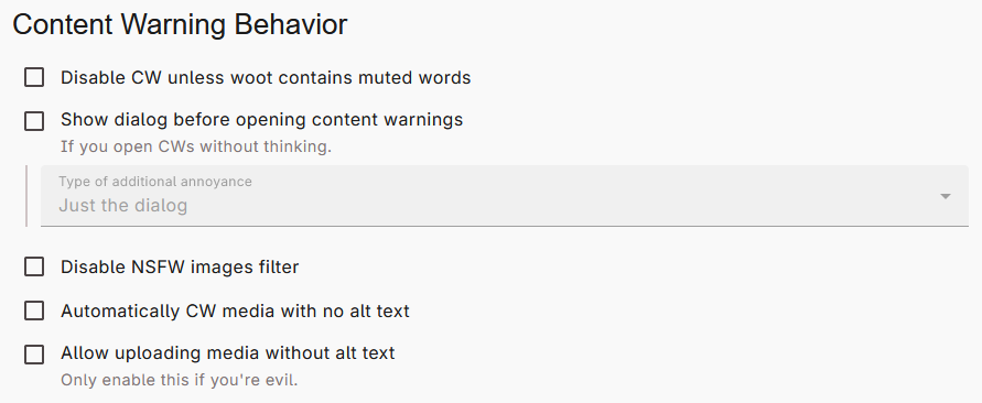The "Content Warning Behavior" header, with 5 checkbox options below. The 5 options are as follows: Disable CW unless woot contains muted words. Show dialog before opening content warnings. (Description: If you open CWs without thinking. There is an additional dropdown box for "Type of additional annoyance," where the default is "Just the dialog.") Disable NSFW images filter. Automatically CW media with no alt text. Allow uploading media without alt text. (Description: Only enable this if you're evil.)