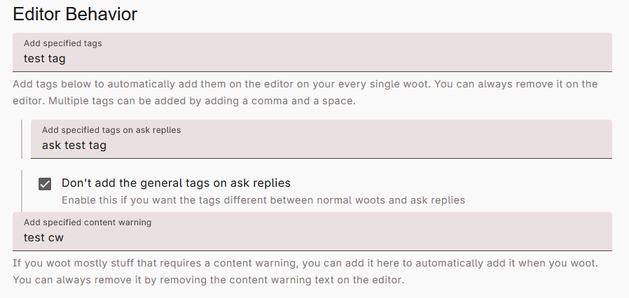 Settings menu, Behavior submenu, showing the "Editor Behavior" section. There are four options, three of which are short entry text, and one of which is a checkbox. The first option is a text box, labeled "Add specified tags. Add tags below to automatically add them on the editor on your every single woot. You can always remove it on the editor. Multiple tags can be added by adding a comma and a space." "test tag" has been written in the box. The second text box is nested below the first box, and is labeled, "Add specified tags on ask replies." "ask test tag" has been written in the box. The third option, the only checkbox, is labeled, "Don't add the general tags on ask replies." Help text reads, "Enable this if you want the tags different between normal woots and ask replies." This box has been checked. The fourth and final option is another text box, labeled "Add specified content warning." Help text reads, "If you woot mostly stuff that requires a content warning, you can add it here to automatically add it when you woot. You can always remove it by removing the content warning text on the editor." "test cw" has been entered in the box.